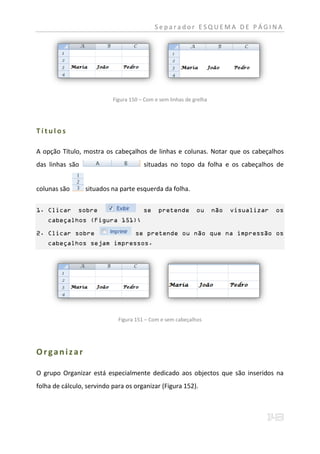 Separador ESQUEMA DE PÁGINA




                           Figura 150 – Com e sem linhas de grelha




Títulos

A opção Título, mostra os cabeçalhos de linhas e colunas. Notar que os cabeçalhos
das linhas são                         situadas no topo da folha e os cabeçalhos de


colunas são      situados na parte esquerda da folha.


1. Clicar     sobre                    se    pretende        ou      não   visualizar   os
    cabeçalhos (Figura 151);

2. Clicar sobre                     se pretende ou não que na impressão os
    cabeçalhos sejam impressos.




                             Figura 151 – Com e sem cabeçalhos




Organizar

O grupo Organizar está especialmente dedicado aos objectos que são inseridos na
folha de cálculo, servindo para os organizar (Figura 152).
 