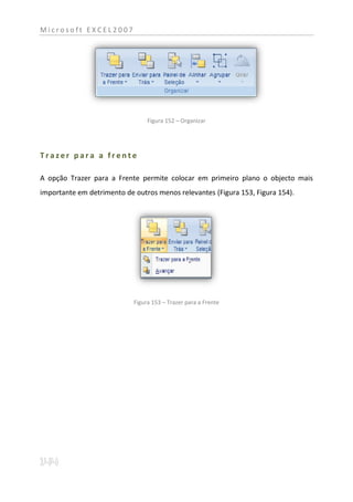 Microsoft EXCEL2007




                                 Figura 152 – Organizar




Trazer para a frente

A opção Trazer para a Frente permite colocar em primeiro plano o objecto mais
importante em detrimento de outros menos relevantes (Figura 153, Figura 154).




                            Figura 153 – Trazer para a Frente
 
