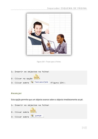 Separador ESQUEMA DE PÁGINA




                             Figura 154 – Trazer para a Frente.




1. Inserir os objectos na folha;


2. Clicar na opção             ;

3. Clicar sobre                                (Figura 154).




Avançar

Esta opção permite que um objecto avance sobre o objecto imediatamente ao pé.

1. Inserir os objectos na folha;


2. Clicar sobre          ;

3. Clicar sobre                      .
 