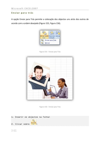 Microsoft EXCEL2007

Enviar para trás

A opção Enviar para Trás permite a colocação dos objectos uns atrás dos outros de
acordo com a ordem desejada (Figura 155, Figura 156).




                              Figura 155 – Enviar para Trás




                              Figura 156 – Enviar para Trás




1. Inserir os objectos na folha;


2. Clicar sobre           ;
 
