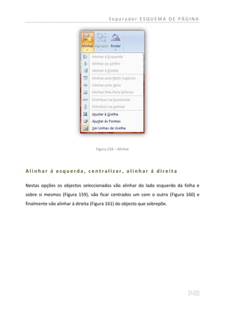 Separador ESQUEMA DE PÁGINA




                                  Figura 158 – Alinhar




Alinhar á esquerda, centralizar, alinhar á direita

Nestas opções os objectos seleccionados vão alinhar do lado esquerdo da folha e
sobre si mesmos (Figura 159), vão ficar centrados um com o outro (Figura 160) e
finalmente vão alinhar á direita (Figura 161) do objecto que sobrepõe.
 