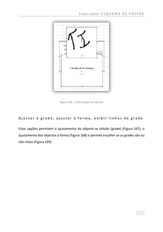 Separador ESQUEMA DE PÁGINA




                           Figura 166 – Distribuição na Vertical




Ajustar à grade, ajustar à forma, e xibir linhas de grade

Estas opções permitem o ajustamento do objecto as células (grade) (Figura 167), o
ajustamento dos objectos á forma (Figura 168) e permite escolher se as grades são ou
não vistas (Figura 169).
 