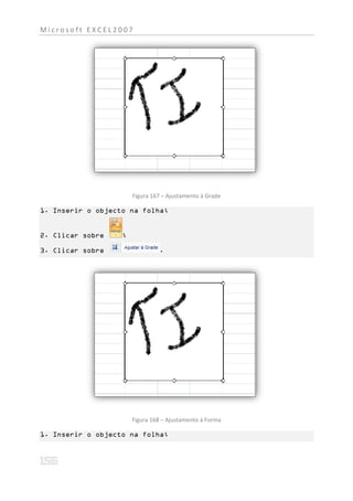 Microsoft EXCEL2007




                       Figura 167 – Ajustamento à Grade

1. Inserir o objecto na folha;


2. Clicar sobre    ;

3. Clicar sobre                 .




                       Figura 168 – Ajustamento à Forma

1. Inserir o objecto na folha;
 