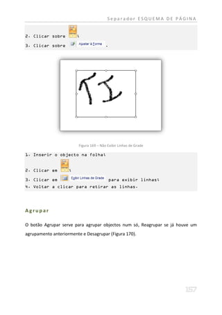Separador ESQUEMA DE PÁGINA


2. Clicar sobre         ;

3. Clicar sobre                          .




                         Figura 169 – Não Exibir Linhas de Grade

1. Inserir o objecto na folha;


2. Clicar em        ;

3. Clicar em                                 para exibir linhas;
4. Voltar a clicar para retirar as linhas.




Agrupar

O botão Agrupar serve para agrupar objectos num só, Reagrupar se já houve um
agrupamento anteriormente e Desagrupar (Figura 170).
 
