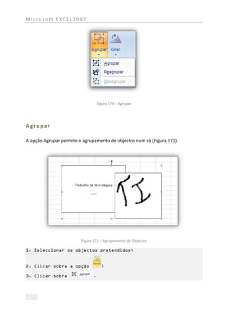 Microsoft EXCEL2007




                                   Figura 170 – Agrupar




Agrupar

A opção Agrupar permite o agrupamento de objectos num só (Figura 171).




                         Figura 171 – Agrupamento de Objectos

1. Seleccionar os objectos pretendidos;


2. Clicar sobre a opção              ;

3. Clicar sobre                .
 