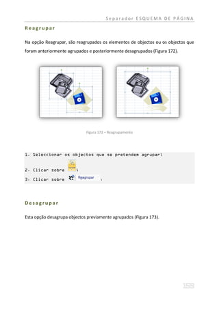 Separador ESQUEMA DE PÁGINA

Reagrupar

Na opção Reagrupar, são reagrupados os elementos de objectos ou os objectos que
foram anteriormente agrupados e posteriormente desagrupados (Figura 172).




                             Figura 172 – Reagrupamento




1. Seleccionar os objectos que se pretendem agrupar;


2. Clicar sobre         ;

3. Clicar sobre                     .




Desagrupar

Esta opção desagrupa objectos previamente agrupados (Figura 173).
 