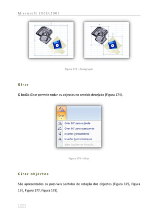 Microsoft EXCEL2007




                                Figura 173 – Desagrupar




Girar

O botão Girar permite rodar os objectos no sentido desejado (Figura 174).




                                   Figura 174 – Girar




Girar objectos

São apresentados os possíveis sentidos de rotação dos objectos (Figura 175, Figura
176, Figura 177, Figura 178).
 