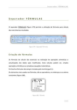 Separador FÓRMULAS




Separador FÓRMULAS


O separador FÓRMULAS (Figura 179) permite a utilização de fórmulas para cálculo
dos mais diversos resultados.




                                Figura 179 – Separador Fórmulas




Criação de fórmulas

As fórmulas de cálculo são essenciais na realização de operações aritméticas e
actualizações dos dados após modificadas. Estes cálculos podem ser, simples
operações aritméticas ou complexas equações matemáticas.
Em Excel as fórmulas são sempre iniciadas pelo sinal de igual (=).
Os elementos mais usados nas fórmulas, são os operadores, os endereços e os valores
constantes (Figura 180) .




                                     Figura 180 – Fórmula
 