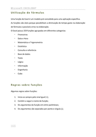 Microsoft EXCEL2007

Utilização de fórmulas

Uma função de Excel é um modelo pré-concebido para uma aplicação específica.
As funções são úteis porque possibilitam a diminuição do tempo gasto na elaboração
de fórmulas e possíveis erros na elaboração.
O Excel possui 259 funções agrupadas em diferentes categorias:
      Financeiras
      Data e Hora
      Matemática e Trigonometria
      Estatística
      Consulta e referência
      Base de dados
      Texto
      Lógica
      Informação
      Engenharia
      Cubo




Regras sobre funções

Algumas regras sobre funções:

   1. Inicia-se sempre pelo sinal igual (=);
   2. Contém a seguir o nome da função;
   3. Os argumentos da função em entre parênteses;
   4. Os argumentos são separados por ponto e vírgula (;);
 