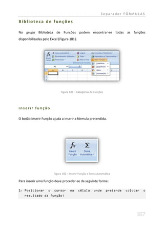 Separador FÓRMULAS

Biblioteca de funções

No grupo Biblioteca de Funções podem encontrar-se todas as funções
disponibilizadas pelo Excel (Figura 181).




                             Figura 181 – Categorias de Funções




Inserir função

O botão Inserir Função ajuda a inserir a fórmula pretendida.




                        Figura 182 – Inserir Função e Soma Automática

Para inserir uma função deve proceder-se da seguinte forma:

1. Posicionar       o    cursor      na     célula     onde       pretende   colocar   o
    resultado da função;
 