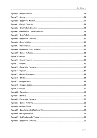 Índices

Figura 58 – Preenchimento ......................................................................................................... 73
Figura 59 – Limpar ...................................................................................................................... 74
Figura 60 – Separador INSERIR ................................................................................................... 77
Figura 61 – Tabela Dinâmica ....................................................................................................... 78
Figura 62 – Criar Tabela Dinâmica .............................................................................................. 78
Figura 63 – Seleccionar Tabela/Intervalo ................................................................................... 79
Figura 64 – Criar Tabela .............................................................................................................. 80
Figura 65 – Separador Estrutura ................................................................................................. 80
Figura 66 – Propriedades ............................................................................................................ 81
Figura 67 – Ferramentas ............................................................................................................. 81
Figura 68 – Opções de Estilo da Tabela. ..................................................................................... 82
Figura 69 – Estilos da Tabela ....................................................................................................... 83
Figura 70 – Estilos ....................................................................................................................... 84
Figura 71 – Inserir Imagem. ........................................................................................................ 85
Figura 72 – ClipArt ...................................................................................................................... 86
Figura 73 – Separador Formatar ................................................................................................. 87
Figura 74 – Ajustar ...................................................................................................................... 87
Figura 75 – Estilos de Imagem. ................................................................................................... 88
Figura 76 – Efeitos ...................................................................................................................... 88
Figura 77 – Imagem antes........................................................................................................... 89
Figura 78 – Imagem depois ......................................................................................................... 89
Figura 79 – Dispor ....................................................................................................................... 90
Figura 80 – Tamanho .................................................................................................................. 90
Figura 81 – Formas ..................................................................................................................... 91
Figura 82 – Separador Formatar ................................................................................................. 92
Figura 83 – Estilos de Forma ....................................................................................................... 93
Figura 84 – Alterar forma............................................................................................................ 93
Figura 85 – Escolher um Gráfico SmartArt.................................................................................. 94
Figura 86 – Equação Vertical ...................................................................................................... 95
Figura 87 – Gráfico Equação Vertical .......................................................................................... 96
Figura 88 – Separador Estrutura ................................................................................................. 96
 