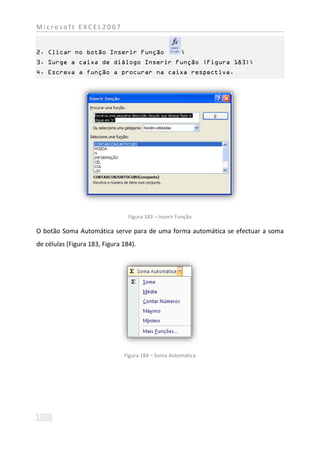 Microsoft EXCEL2007


2. Clicar no botão Inserir Função                      ;
3. Surge a caixa de diálogo Inserir Função (Figura 183);
4. Escreva a função a procurar na caixa respectiva.




                                 Figura 183 – Inserir Função

O botão Soma Automática serve para de uma forma automática se efectuar a soma
de células (Figura 183, Figura 184).




                               Figura 184 – Soma Automática
 