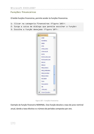 Microsoft EXCEL2007

Funções financeiras

O botão funções Financeiras, permite aceder às funções financeiras.

1. Clicar na categoria Financeiras (Figura 185);
2. Surge a caixa de diálogo que permite escolher a função;
3. Escolha a função desejada (Figura 187).




                             Figura 187 – Funções Financeiras

Exemplo da função financeira NOMINAL. Esta função devolve a taxa de juros nominal
anual, dando a taxa efectiva e o número de períodos compostos por ano.
 