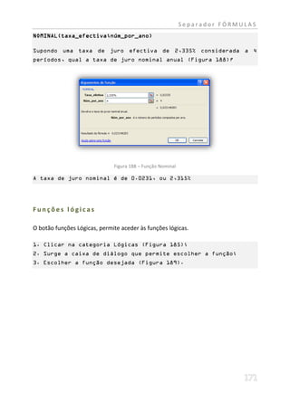Separador FÓRMULAS
NOMINAL(taxa_efectiva;núm_por_ano)

Supondo uma taxa de juro efectiva de 2,335% considerada a 4
períodos, qual a taxa de juro nominal anual (Figura 188)?




                              Figura 188 – Função Nominal

A taxa de juro nominal é de 0.0231, ou 2,315%




Funções lógicas

O botão funções Lógicas, permite aceder às funções lógicas.

1. Clicar na categoria Lógicas (Figura 185);
2. Surge a caixa de diálogo que permite escolher a função;
3. Escolher a função desejada (Figura 189).
 