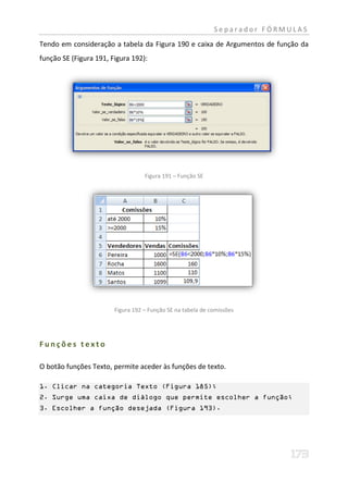 Separador FÓRMULAS
Tendo em consideração a tabela da Figura 190 e caixa de Argumentos de função da
função SE (Figura 191, Figura 192):




                                   Figura 191 – Função SE




                        Figura 192 – Função SE na tabela de comissões




Funções texto

O botão funções Texto, permite aceder às funções de texto.

1. Clicar na categoria Texto (Figura 185);
2. Surge uma caixa de diálogo que permite escolher a função;
3. Escolher a função desejada (Figura 193).
 