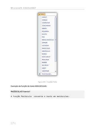 Microsoft EXCEL2007




                            Figura 193 – Funções Texto

Exemplo da função de texto MAIUSCULAS.

MAIÚSCULAS(texto)

A função Maiúscula      converte o texto em maiúsculas.
 