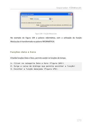 Separador FÓRMULAS




                            Figura 194 – Função Maiúsculas

No exemplo da Figura 194 a palavra informática, com a utilização da função
Maiúsculas é transformada na palavra INFORMÁTICA.




Funções data e hora

O botão funções Data e Hora, permite aceder às funções de tempo.

1. Clicar na categoria Data e Hora (Figura 185);
2. Surge a caixa de diálogo que permite escolher a função;
3. Escolher a função desejada (Figura 195).
 