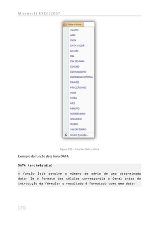 Microsoft EXCEL2007




                          Figura 195 – Funções Data e Hora

Exemplo da função data hora DATA.

DATA (ano;mês;dia)

A função Data devolve o número de série de uma determinada
data. Se o formato das células correspondia a Geral antes da
introdução da fórmula, o resultado é formatado como uma data.
 