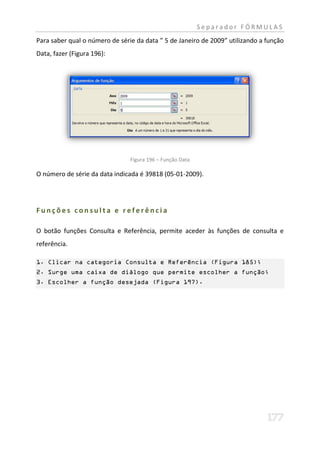 Separador FÓRMULAS
Para saber qual o número de série da data ” 5 de Janeiro de 2009” utilizando a função
Data, fazer (Figura 196):




                                Figura 196 – Função Data

O número de série da data indicada é 39818 (05-01-2009).




Funções consulta e referência

O botão funções Consulta e Referência, permite aceder às funções de consulta e
referência.

1. Clicar na categoria Consulta e Referência (Figura 185);
2. Surge uma caixa de diálogo que permite escolher a função;
3. Escolher a função desejada (Figura 197).
 