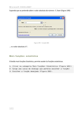 Microsoft EXCEL2007
Supondo que se pretende obter o valor absoluto do número -7, fazer (Figura 199):




                                 Figura 199 – Função ABS

… e o valor absoluto é 7.




Mais funções: estatística

O botão mais funções Estatística, permite aceder às funções estatísticas.

1. Clicar na categoria Mais Funções: Estatística (Figura 185);
2. Surge uma caixa de diálogo que permite escolher a função;
3. Escolher a função desejada (Figura 200).
 