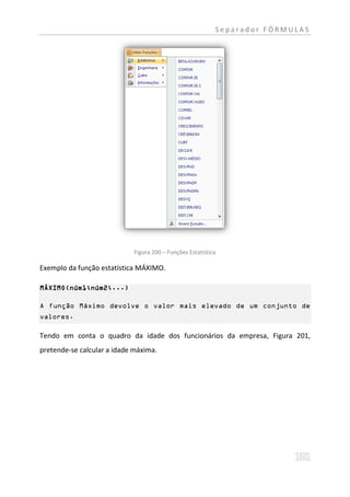 Separador FÓRMULAS




                             Figura 200 – Funções Estatística

Exemplo da função estatística MÁXIMO.

MÁXIMO(núm1;núm2;...)

A função Máximo devolve o valor mais elevado de um conjunto de
valores.

Tendo em conta o quadro da idade dos funcionários da empresa, Figura 201,
pretende-se calcular a idade máxima.
 