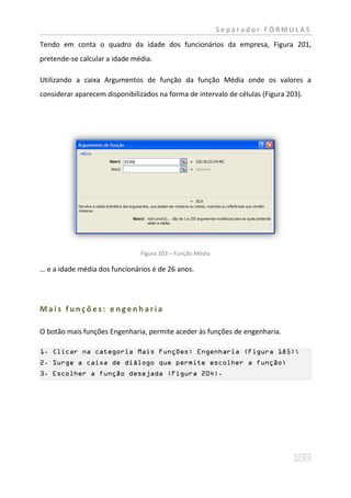 Separador FÓRMULAS
Tendo em conta o quadro da idade dos funcionários da empresa, Figura 201,
pretende-se calcular a idade média.

Utilizando a caixa Argumentos de função da função Média onde os valores a
considerar aparecem disponibilizados na forma de intervalo de células (Figura 203).




                               Figura 203 – Função Média

… e a idade média dos funcionários é de 26 anos.




Mais funções: engenharia

O botão mais funções Engenharia, permite aceder às funções de engenharia.

1. Clicar na categoria Mais Funções: Engenharia (Figura 185);
2. Surge a caixa de diálogo que permite escolher a função;
3. Escolher a função desejada (Figura 204).
 