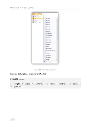 Microsoft EXCEL2007




                          Figura 204 – Funções Engenharia

Exemplo da função de engenharia BINADEC.

BINADEC (núm)

A   função   Binadec    Transforma       um    número       binário   em   decimal
(Figura 205).
 