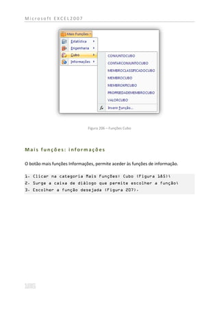 Microsoft EXCEL2007




                              Figura 206 – Funções Cubo




Mais funções: informações

O botão mais funções Informações, permite aceder às funções de informação.

1. Clicar na categoria Mais Funções: Cubo (Figura 185);
2. Surge a caixa de diálogo que permite escolher a função;
3. Escolher a função desejada (Figura 207).
 