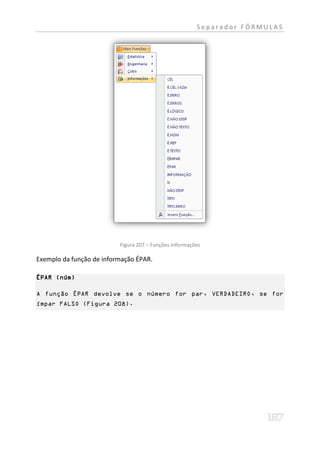 Separador FÓRMULAS




                          Figura 207 – Funções Informações

Exemplo da função de informação ÉPAR.

ÉPAR (núm)

A função ÉPAR devolve se o número for par, VERDADEIRO, se for
ímpar FALSO (Figura 208).
 