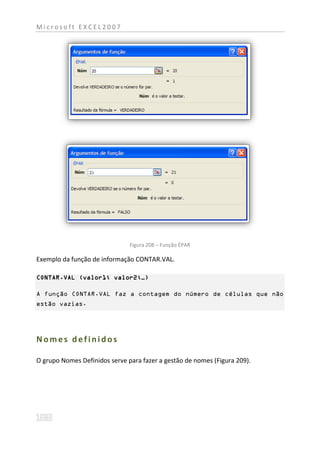 Microsoft EXCEL2007




                               Figura 208 – Função ÉPAR

Exemplo da função de informação CONTAR.VAL.

CONTAR.VAL (valor1; valor2;…)

A função CONTAR.VAL faz a contagem do número de células que não
estão vazias.




Nomes definidos

O grupo Nomes Definidos serve para fazer a gestão de nomes (Figura 209).
 
