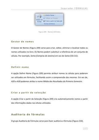 Separador FÓRMULAS




                               Figura 209 – Nomes Definidos




Gestor de nomes

O Gestor de Nomes (Figura 209) serve para criar, editar, eliminar e localizar todos os
nomes utilizados no livro. Os Nomes podem substituir a referência de um conjunto de
células. Por exemplo, Soma (Compras de Janeiro) em vez de Soma (C6:C15).




Definir nome

A opção Definir Nome (Figura 209) permite atribuir nomes às células para poderem
ser utilizados em fórmulas, facilitando assim a compreensão das mesmas. Em vez de,
A20 a A30 podemos atribui o nome Média dos Resultados do Primeiro Semestre.




Criar a partir da selecção

A opção Criar a partir da Selecção (Figura 209) cria automaticamente nomes a partir
das informações dadas nas células utilizadas.




Auditoria de fórmulas

O grupo Auditoria de Fórmulas serve para fazer auditoria a fórmulas (Figura 210).
 