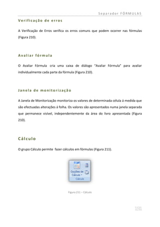 Separador FÓRMULAS

Verificação de erros

A Verificação de Erros verifica os erros comuns que podem ocorrer nas fórmulas
(Figura 210).




Avaliar fórmula

O Avaliar Fórmula cria uma caixa de diálogo “Avaliar Fórmula” para avaliar
individualmente cada parte da fórmula (Figura 210).




Janela de monitorização

A Janela de Monitorização monitoriza os valores de determinada célula á medida que
são efectuadas alterações á folha. Os valores são apresentados numa janela separada
que permanece visível, independentemente da área do livro apresentada (Figura
210).




Cálculo

O grupo Cálculo permite fazer cálculos em fórmulas (Figura 211).




                                  Figura 211 – Cálculo
 