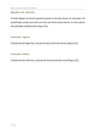 Microsoft EXCEL2007

Opções de cálculo

O botão Opções de Cálculo especifica quando as fórmulas devem ser calculadas. Por
predefinição, sempre que altera um valor que afecta outros valores, os novos valores
são calculados imediatamente (Figura 211).




Calcular agora

O botão Calcular Agora faz o cálculo de todas as fórmulas do livro (Figura 211).




Calcular folha

O botão Calcular Folha faz os cálculos das fórmulas da folha actual (Figura 211).
 