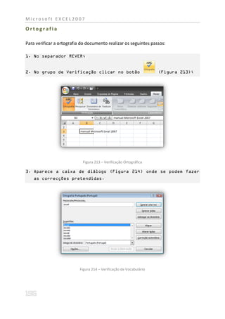 Microsoft EXCEL2007

Ortografia

Para verificar a ortografia do documento realizar os seguintes passos:

1. No separador REVER;


2. No grupo de Verificação clicar no botão                           (Figura 213);




                            Figura 213 – Verificação Ortográfica

3. Aparece a caixa de diálogo (Figura 214) onde se podem fazer
    as correcções pretendidas.




                           Figura 214 – Verificação de Vocabulário
 