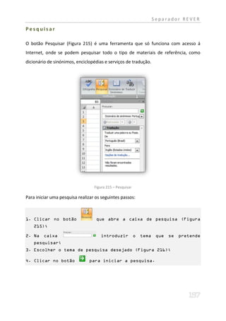Separador REVER

Pesquisar

O botão Pesquisar (Figura 215) é uma ferramenta que só funciona com acesso á
Internet, onde se podem pesquisar todo o tipo de materiais de referência, como
dicionário de sinónimos, enciclopédias e serviços de tradução.




                                  Figura 215 – Pesquisar

Para iniciar uma pesquisa realizar os seguintes passos:



1. Clicar no botão                 que abre a caixa de pesquisa (Figura
    215);

2. Na    caixa                       introduzir            o   tema    que   se   pretende
    pesquisar;
3. Escolher o tema de pesquisa desejado (Figura 216);

4. Clicar no botão             para iniciar a pesquisa.
 