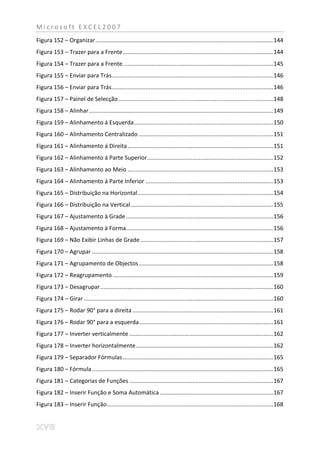 Microsoft EXCEL2007
Figura 152 – Organizar .............................................................................................................. 144
Figura 153 – Trazer para a Frente ............................................................................................. 144
Figura 154 – Trazer para a Frente. ............................................................................................ 145
Figura 155 – Enviar para Trás.................................................................................................... 146
Figura 156 – Enviar para Trás.................................................................................................... 146
Figura 157 – Painel de Selecção ................................................................................................ 148
Figura 158 – Alinhar .................................................................................................................. 149
Figura 159 – Alinhamento á Esquerda ...................................................................................... 150
Figura 160 – Alinhamento Centralizado ................................................................................... 151
Figura 161 – Alinhamento á Direita .......................................................................................... 151
Figura 162 – Alinhamento á Parte Superior .............................................................................. 152
Figura 163 – Alinhamento ao Meio .......................................................................................... 153
Figura 164 – Alinhamento á Parte Inferior ............................................................................... 153
Figura 165 – Distribuição na Horizontal.................................................................................... 154
Figura 166 – Distribuição na Vertical ........................................................................................ 155
Figura 167 – Ajustamento à Grade ........................................................................................... 156
Figura 168 – Ajustamento à Forma........................................................................................... 156
Figura 169 – Não Exibir Linhas de Grade .................................................................................. 157
Figura 170 – Agrupar ................................................................................................................ 158
Figura 171 – Agrupamento de Objectos ................................................................................... 158
Figura 172 – Reagrupamento ................................................................................................... 159
Figura 173 – Desagrupar ........................................................................................................... 160
Figura 174 – Girar ..................................................................................................................... 160
Figura 175 – Rodar 90° para a direita ....................................................................................... 161
Figura 176 – Rodar 90° para a esquerda ................................................................................... 161
Figura 177 – Inverter verticalmente ......................................................................................... 162
Figura 178 – Inverter horizontalmente ..................................................................................... 162
Figura 179 – Separador Fórmulas ............................................................................................. 165
Figura 180 – Fórmula ................................................................................................................ 165
Figura 181 – Categorias de Funções ......................................................................................... 167
Figura 182 – Inserir Função e Soma Automática ...................................................................... 167
Figura 183 – Inserir Função....................................................................................................... 168
 
