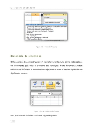 Microsoft EXCEL2007




                              Figura 216 – Tema de Pesquisa




Dicionário de sinónimos

O Dicionário de Sinónimos (Figura 217) é uma ferramenta muito útil na elaboração de
um documento pois evita o problema das repetições. Nesta ferramenta podem
consultar-se sinónimos e antónimos ou seja palavras com o mesmo significado ou
significados opostos.




                           Figura 217 – Dicionário de Sinónimos

Para procurar um sinónimo realizar os seguintes passos:
 