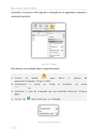 Microsoft EXCEL2007
automática. A humana e feita segundo a realização de um pagamento, enquanto a
automática é gratuita.




                                     Figura 219 – Traduzir

Para efectuar uma tradução seguir os seguintes passos:



1. Clicar       no       botão                   para        abrir    a     janela     de
   pesquisa/tradução (Figura 219);
2. Introduzir        o     texto       ou      frase         a   traduzir    na      caixa

                     ;
3. Escolher o tipo de tradução que se pretende efectuar (Figura
   220);

4. Clicar em             para efectuar a tradução.




                                 Figura 220 – Escolher Idiomas
 