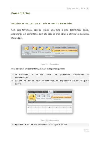 Separador REVER

Comentários


Adicionar editar ou eliminar um comentário

Com esta ferramenta pode-se colocar uma nota a uma determinada célula,
adicionando um comentário. Com ela pode-se criar editar e eliminar comentários
(Figura 221).




                                Figura 221 – Comentários

Para adicionar um comentário, realizar os seguintes passos:

1. Seleccionar        a    célula      onde      se        pretende   adicionar   o
    comentário;
2. Clicar no botão Novo Comentário no separador Rever (Figura
    222);




                                Figura 222 – Comentário

3. Aparece a caixa de comentário (Figura 223);
 
