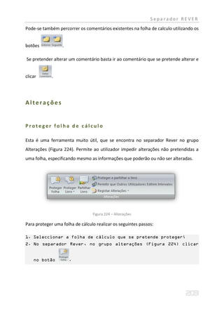 Separador REVER
Pode-se também percorrer os comentários existentes na folha de calculo utilizando os


botões            .

Se pretender alterar um comentário basta ir ao comentário que se pretende alterar e


clicar       .




Alterações


Proteger folha de cálculo

Esta é uma ferramenta muito útil, que se encontra no separador Rever no grupo
Alterações (Figura 224). Permite ao utilizador impedir alterações não pretendidas a
uma folha, especificando mesmo as informações que poderão ou não ser alteradas.




                                 Figura 224 – Alterações

Para proteger uma folha de cálculo realizar os seguintes passos:

1. Seleccionar a folha de cálculo que se pretende proteger;
2. No separador Rever, no grupo alterações (Figura 224) clicar


    no botão          .
 