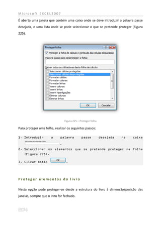 Microsoft EXCEL2007
É aberta uma janela que contém uma caixa onde se deve introduzir a palavra passe
desejada, e uma lista onde se pode seleccionar o que se pretende proteger (Figura
225).




                                 Figura 225 – Proteger folha

Para proteger uma folha, realizar os seguintes passos:

1. Introduzir         a      palavra           passe           desejada   na   caixa

                             .
2. Seleccionar os elementos que se pretende proteger na folha
    (Figura 225).

3. Clicar botão                   .




Proteger elementos do livro

Nesta opção pode proteger-se desde a estrutura do livro à dimensão/posição das
janelas, sempre que o livro for fechado.
 