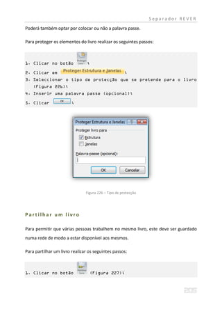 Separador REVER
Poderá também optar por colocar ou não a palavra passe.

Para proteger os elementos do livro realizar os seguintes passos:



1. Clicar no botão              ;

2. Clicar em                                          ;
3. Seleccionar o tipo de protecção que se pretende para o livro
    (Figura 226);
4. Inserir uma palavra passe (opcional);

5. Clicar               ;




                               Figura 226 – Tipo de protecção




Partilhar um livro

Para permitir que várias pessoas trabalhem no mesmo livro, este deve ser guardado
numa rede de modo a estar disponível aos mesmos.

Para partilhar um livro realizar os seguintes passos:



1. Clicar no botão               (Figura 227);
 