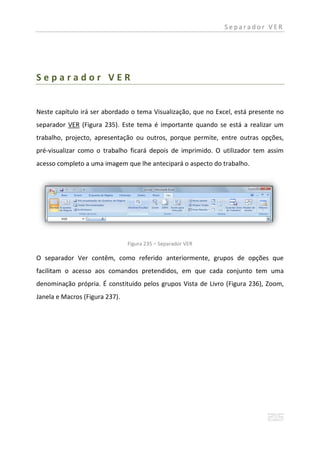 Separador VER




Separador VER


Neste capítulo irá ser abordado o tema Visualização, que no Excel, está presente no
separador VER (Figura 235). Este tema é importante quando se está a realizar um
trabalho, projecto, apresentação ou outros, porque permite, entre outras opções,
pré-visualizar como o trabalho ficará depois de imprimido. O utilizador tem assim
acesso completo a uma imagem que lhe antecipará o aspecto do trabalho.




                                Figura 235 – Separador VER

O separador Ver contêm, como referido anteriormente, grupos de opções que
facilitam o acesso aos comandos pretendidos, em que cada conjunto tem uma
denominação própria. É constituído pelos grupos Vista de Livro (Figura 236), Zoom,
Janela e Macros (Figura 237).
 