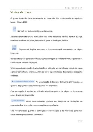 Separador VER

Vistas de livro

O grupo Vistas de Livro pertencente ao separador Ver compreende os seguintes
botões (Figura 236):



        Normal, ver o documento na vista normal.

Ao seleccionar esta opção, o utilizador vê a folha de cálculo na vista normal, ou seja,
escolhe o modo de visualização standard, que é utilizado por defeito.



            Esquema de Página, ver como o documento será apresentado na página
impressa.

Utilize esta opção para ver onde as páginas começam e onde terminam, e para ver os
cabeçalhos e rodapés na página.

Seleccionando esta opção de visualização, o utilizador verá a folha de cálculo de modo
a prever como ficaria impressa, além de haver a possibilidade da edição do cabeçalho
e rodapé.


                               Pré-visualização de Quebras de Página, pré-visualizar as
quebras de página do documento quando for imprimido.

Com esta opção é possível ao utilizador visualizar quebras de página no documento
antes de este ser imprimido.


                   Vistas Personalizadas, guardar um conjunto de definições de
apresentação e impressão como uma vista personalizada.

Esta funcionalidade guarda as definições de visualização e de impressão para mais
tarde serem aplicadas mais facilmente.
 