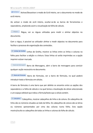 Microsoft EXCEL2007

            Activar/Desactivar o modo de Ecrã Inteiro, ver o documento no modo de
ecrã inteiro.

Ao activar o modo de ecrã inteiro, ocultar-se-ão as barras de ferramentas e
separadores, ampliando assim a visualização da folha de cálculo.


                Régua, ver as réguas utilizadas para medir e alinhar objectos no
documento.

Com a régua, é possível ao utilizador alinhar e medir objectos no documento para
facilitar o processo de organização dos conteúdos.


                      Linhas de Grelha, mostrar as linhas entre as linhas e colunas na
folha para facilitar a edição e a leitura. Estas linhas só serão imprimidas se a opção
imprimir estiver marcada.


                      Barra de Mensagens, abrir a barra de mensagens para concluir
qualquer acção necessária no documento.


                      Barra de Fórmulas, ver a barra de fórmulas, na qual poderá
introduzir texto e fórmulas em células.

A barra de fórmulas é uma barra que por defeito se encontra entre as opções dos
separadores e a folha de cálculo e na qual temos a localização da célula seleccionada
e um espaço editável que indica a fórmula/texto que a célula contém.


                 Cabeçalhos, mostrar cabeçalhos de linha e de coluna. Os cabeçalhos de
linha são os números situados ao lado da folha. Os cabeçalhos de coluna são as letras
ou números apresentados por cima das colunas numa folha. Esta opção
mostra/oculta os cabeçalhos de todas as linhas e colunas da folha de cálculo.
 