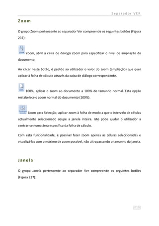 Separador VER

Zoom

O grupo Zoom pertencente ao separador Ver compreende os seguintes botões (Figura
237):



        Zoom, abrir a caixa de diálogo Zoom para especificar o nível de ampliação do
documento.

Ao clicar neste botão, é pedido ao utilizador o valor do zoom (ampliação) que quer
aplicar à folha de cálculo através da caixa de diálogo correspondente.



        100%, aplicar o zoom ao documento a 100% do tamanho normal. Esta opção
restabelece o zoom normal do documento (100%).



         Zoom para Selecção, aplicar zoom à folha de modo a que o intervalo de células
actualmente seleccionado ocupe a janela inteira. Isto pode ajudar o utilizador a
centrar-se numa área específica da folha de cálculo.

Com esta funcionalidade, é possível fazer zoom apenas às células seleccionadas e
visualizá-las com o máximo de zoom possível, não ultrapassando o tamanho da janela.




Janela

O grupo Janela pertencente ao separador Ver compreende os seguintes botões
(Figura 237):
 