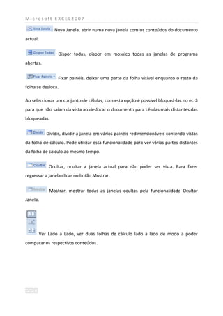 Microsoft EXCEL2007

                 Nova Janela, abrir numa nova janela com os conteúdos do documento
actual.


                  Dispor todas, dispor em mosaico todas as janelas de programa
abertas.


                  Fixar painéis, deixar uma parte da folha visível enquanto o resto da
folha se desloca.

Ao seleccionar um conjunto de células, com esta opção é possível bloqueá-las no ecrã
para que não saiam da vista ao deslocar o documento para células mais distantes das
bloqueadas.


             Dividir, dividir a janela em vários painéis redimensionáveis contendo vistas
da folha de cálculo. Pode utilizar esta funcionalidade para ver várias partes distantes
da folha de cálculo ao mesmo tempo.


              Ocultar, ocultar a janela actual para não poder ser vista. Para fazer
regressar a janela clicar no botão Mostrar.


              Mostrar, mostrar todas as janelas ocultas pela funcionalidade Ocultar
Janela.




          Ver Lado a Lado, ver duas folhas de cálculo lado a lado de modo a poder
comparar os respectivos conteúdos.
 