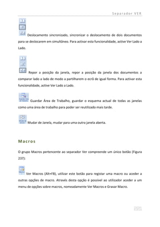 Separador VER




        Deslocamento sincronizado, sincronizar o deslocamento de dois documentos
para se deslocarem em simultâneo. Para activar esta funcionalidade, active Ver Lado a
Lado.




         Repor a posição da janela, repor a posição da janela dos documentos a
comparar lado a lado de modo a partilharem o ecrã de igual forma. Para activar esta
funcionalidade, active Ver Lado a Lado.



          Guardar Área de Trabalho, guardar o esquema actual de todas as janelas
como uma área de trabalho para poder ser reutilizado mais tarde.



        Mudar de Janela, mudar para uma outra janela aberta.




Macros

O grupo Macros pertencente ao separador Ver compreende um único botão (Figura
237):



        Ver Macros (Alt+F8), utilizar este botão para registar uma macro ou aceder a
outras opções de macro. Através desta opção é possível ao utilizador aceder a um
menu de opções sobre macros, nomeadamente Ver Macros e Gravar Macro.
 