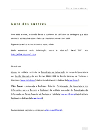 Nota dos autores




Nota dos autores


Com este manual, pretende dar-se a conhecer ao utilizador as vantagens que este
encontra ao trabalhar com a folha de cálculo Microsoft Excel 2007.

Esperamos ter ido ao encontro das expectativas.

Pode   encontrar    mais   informação    sobre    o   Microsoft      Excel   2007   em
http://office.microsoft.com.




Os autores:

Alunos da unidade curricular de Tecnologias de Informação do curso de licenciatura
em Gestão Hoteleira do ano lectivo 2008x2009 da Escola Superior de Turismo e
Hotelaria (www.esth.ipg.pt) do Instituto Politécnico da Guarda (www.ipg.pt).

Vitor Roque, equiparado a Professor Adjunto, Coordenador da Licenciatura em
Informática para o Turismo e Professor da unidade curricular de Tecnologias da
Informação na Escola Superior de Turismo e Hotelaria (www.esth.ipg.pt) do Instituto
Politécnico da Guarda (www.ipg.pt).




Comentários e sugestões, enviar para vitor.roque@ipg.pt.
 