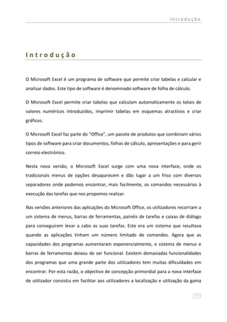 Introdução




Introdução


O Microsoft Excel é um programa de software que permite criar tabelas e calcular e
analisar dados. Este tipo de software é denominado software de folha de cálculo.

O Microsoft Excel permite criar tabelas que calculam automaticamente os totais de
valores numéricos introduzidos, imprimir tabelas em esquemas atractivos e criar
gráficos.

O Microsoft Excel faz parte do "Office", um pacote de produtos que combinam vários
tipos de software para criar documentos, folhas de cálculo, apresentações e para gerir
correio electrónico.

Nesta nova versão, o Microsoft Excel surge com uma nova interface, onde os
tradicionais menus de opções desaparecem e dão lugar a um friso com diversos
separadores onde podemos encontrar, mais facilmente, os comandos necessários à
execução das tarefas que nos propomos realizar.

Nas versões anteriores das aplicações do Microsoft Office, os utilizadores recorriam a
um sistema de menus, barras de ferramentas, painéis de tarefas e caixas de diálogo
para conseguirem levar a cabo as suas tarefas. Este era um sistema que resultava
quando as aplicações tinham um número limitado de comandos. Agora que as
capacidades dos programas aumentaram exponencialmente, o sistema de menus e
barras de ferramentas deixou de ser funcional. Existem demasiadas funcionalidades
dos programas que uma grande parte dos utilizadores tem muitas dificuldades em
encontrar. Por esta razão, o objectivo de concepção primordial para a nova interface
de utilizador consistiu em facilitar aos utilizadores a localização e utilização da gama
 